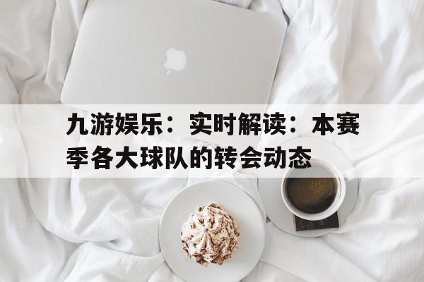 关于九游娱乐：实时解读：本赛季各大球队的转会动态的信息