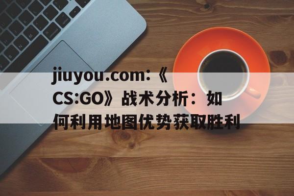 jiuyou.com:《CS:GO》战术分析：如何利用地图优势获取胜利