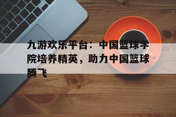 关于九游欢乐平台：中国篮球学院培养精英，助力中国篮球腾飞的信息