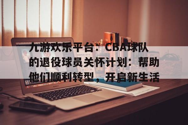 九游欢乐平台：CBA球队的退役球员关怀计划：帮助他们顺利转型，开启新生活的简单介绍