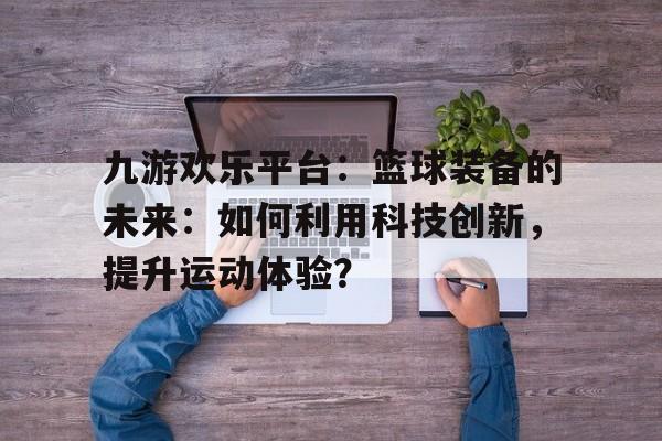 九游欢乐平台：篮球装备的未来：如何利用科技创新，提升运动体验？的简单介绍