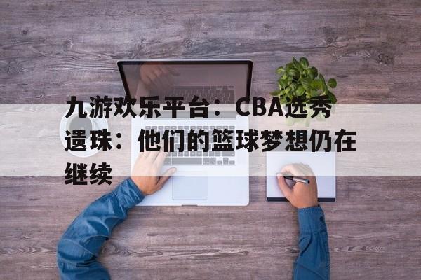 九游欢乐平台：CBA选秀遗珠：他们的篮球梦想仍在继续的简单介绍