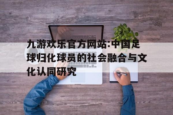 九游欢乐官方网站:中国足球归化球员的社会融合与文化认同研究