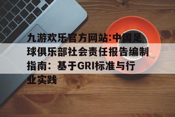 关于九游欢乐官方网站:中国足球俱乐部社会责任报告编制指南：基于GRI标准与行业实践的信息