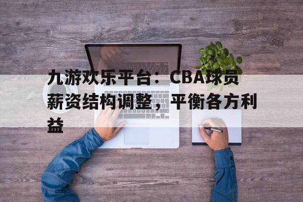 九游欢乐平台：CBA球员薪资结构调整，平衡各方利益的简单介绍