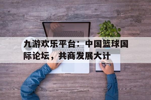 关于九游欢乐平台：中国篮球国际论坛，共商发展大计的信息