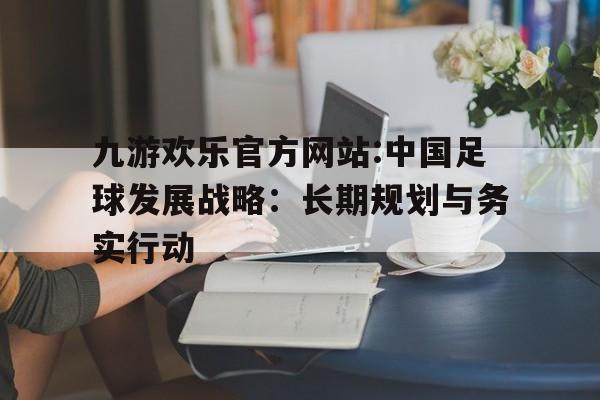 关于九游欢乐官方网站:中国足球发展战略：长期规划与务实行动的信息