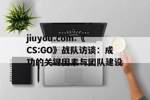 jiuyou.com:《CS:GO》战队访谈：成功的关键因素与团队建设的简单介绍