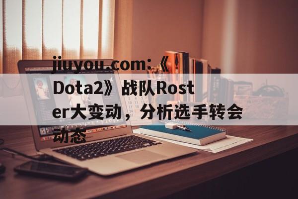 包含jiuyou.com:《Dota2》战队Roster大变动，分析选手转会动态的词条