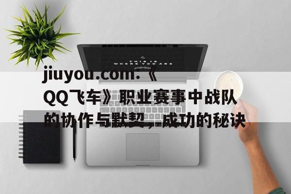 关于jiuyou.com:《QQ飞车》职业赛事中战队的协作与默契，成功的秘诀的信息
